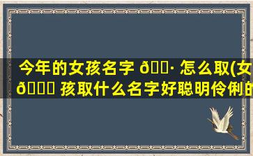 今年的女孩名字 🌷 怎么取(女 🕊 孩取什么名字好聪明伶俐的)
